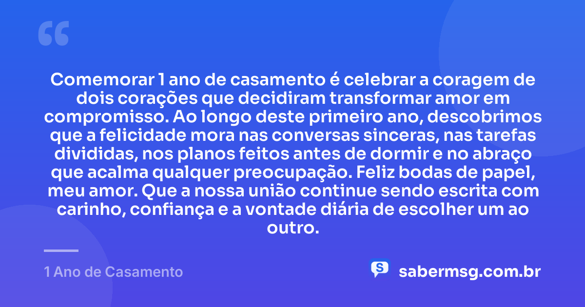 Comemorar 1 ano de casamento é celebrar a coragem de dois corações que decidiram transformar amor em compromisso. Ao longo deste primeiro ano, descobrimos que a felicidade mora nas conversas sinceras, nas tarefas divididas, nos planos feitos antes de dormir e no abraço que acalma qualquer preocupação. Feliz bodas de papel, meu amor. Que a nossa união continue sendo escrita com carinho, confiança e a vontade diária de escolher um ao outro. — 1 Ano de Casamento