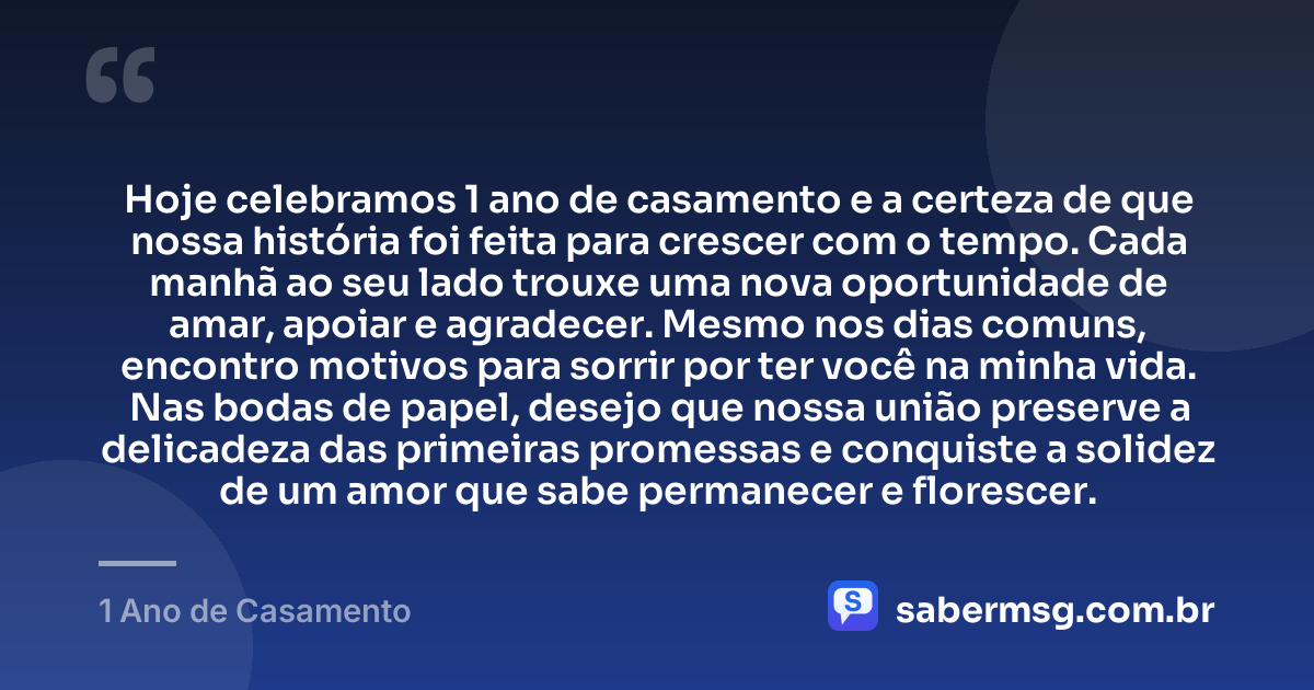 Hoje celebramos 1 ano de casamento e a certeza de que nossa história foi feita para crescer com o tempo. Cada manhã ao seu lado trouxe uma nova oportunidade de amar, apoiar e agradecer. Mesmo nos dias comuns, encontro motivos para sorrir por ter você na minha vida. Nas bodas de papel, desejo que nossa união preserve a delicadeza das primeiras promessas e conquiste a solidez de um amor que sabe permanecer e florescer. — 1 Ano de Casamento