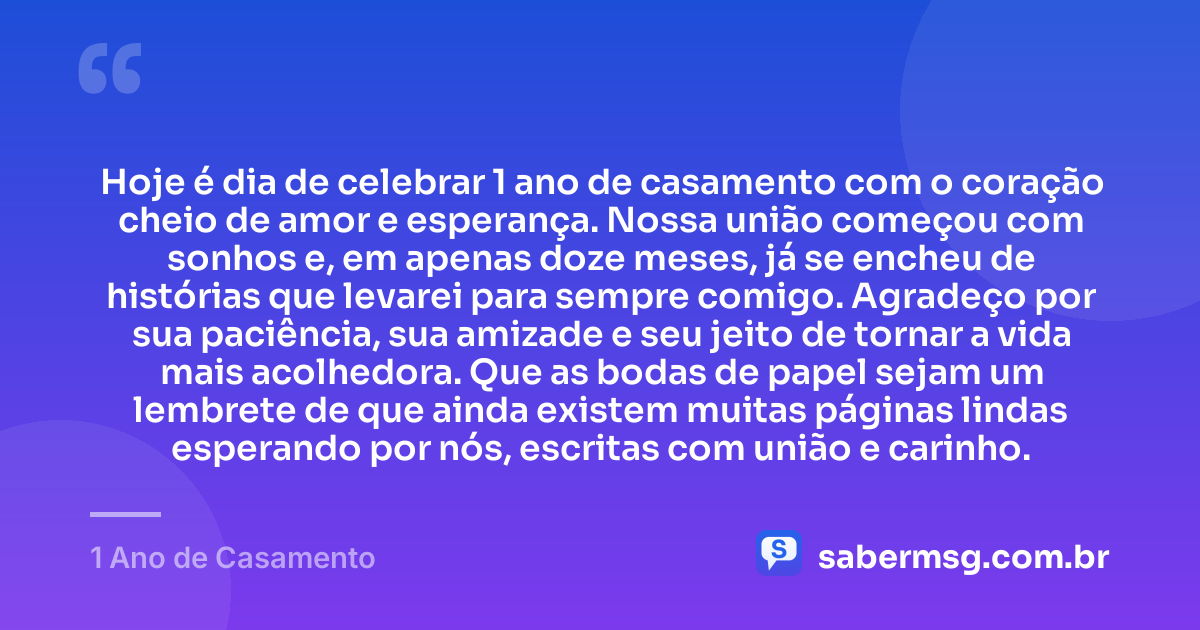 Hoje é dia de celebrar 1 ano de casamento com o coração cheio de amor e esperança. Nossa união começou com sonhos e, em apenas doze meses, já se encheu de histórias que levarei para sempre comigo. Agradeço por sua paciência, sua amizade e seu jeito de tornar a vida mais acolhedora. Que as bodas de papel sejam um lembrete de que ainda existem muitas páginas lindas esperando por nós, escritas com união e carinho. — 1 Ano de Casamento