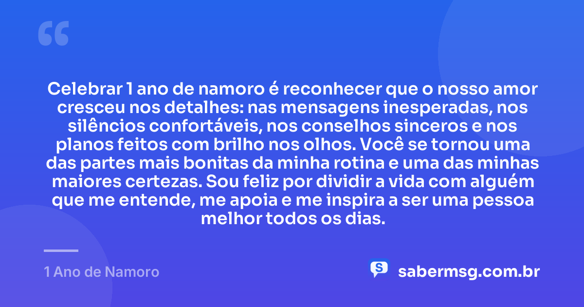 Celebrar 1 ano de namoro é reconhecer que o nosso amor cresceu nos detalhes: nas mensagens inesperadas, nos silêncios confortáveis, nos conselhos sinceros e nos planos feitos com brilho nos olhos. Você se tornou uma das partes mais bonitas da minha rotina e uma das minhas maiores certezas. Sou feliz por dividir a vida com alguém que me entende, me apoia e me inspira a ser uma pessoa melhor todos os dias. — 1 Ano de Namoro