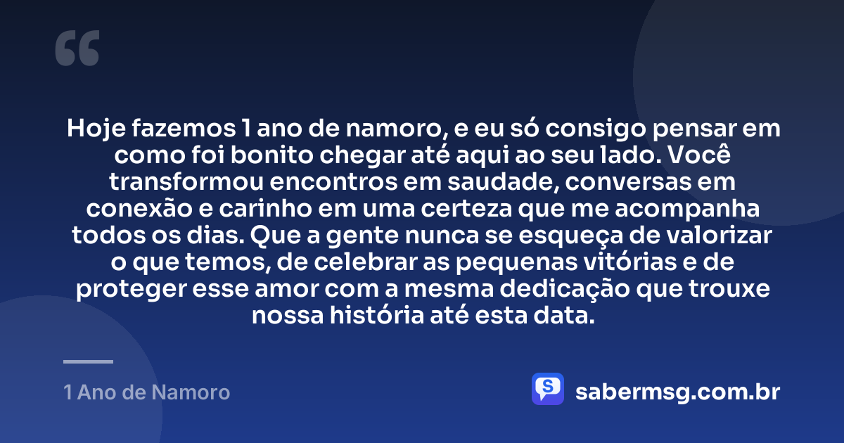 Hoje fazemos 1 ano de namoro, e eu só consigo pensar em como foi bonito chegar até aqui ao seu lado. Você transformou encontros em saudade, conversas em conexão e carinho em uma certeza que me acompanha todos os dias. Que a gente nunca se esqueça de valorizar o que temos, de celebrar as pequenas vitórias e de proteger esse amor com a mesma dedicação que trouxe nossa história até esta data. — 1 Ano de Namoro
