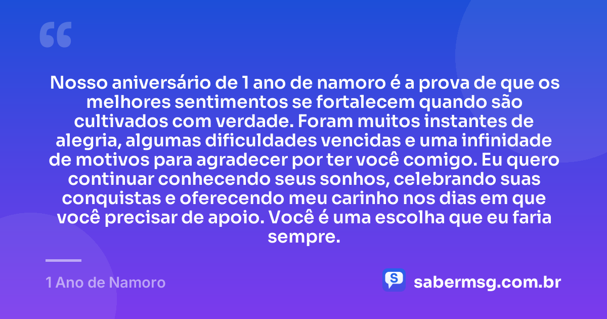 Nosso aniversário de 1 ano de namoro é a prova de que os melhores sentimentos se fortalecem quando são cultivados com verdade. Foram muitos instantes de alegria, algumas dificuldades vencidas e uma infinidade de motivos para agradecer por ter você comigo. Eu quero continuar conhecendo seus sonhos, celebrando suas conquistas e oferecendo meu carinho nos dias em que você precisar de apoio. Você é uma escolha que eu faria sempre. — 1 Ano de Namoro