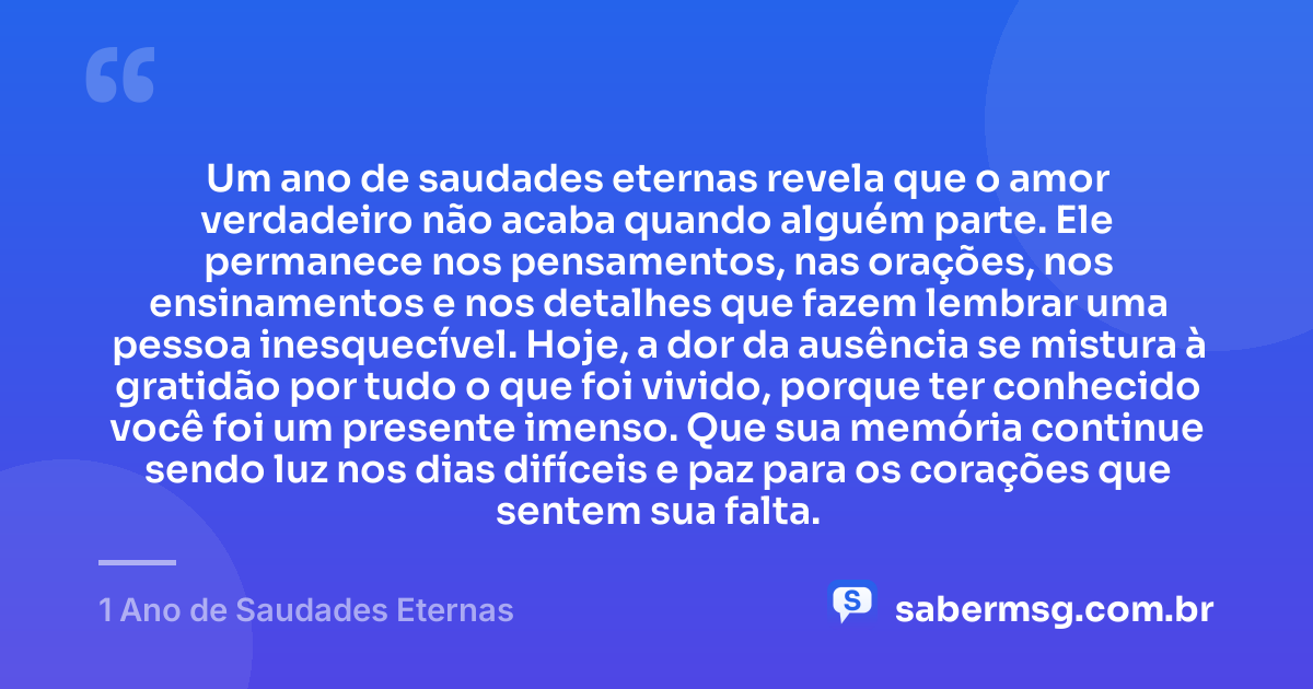 Um ano de saudades eternas revela que o amor verdadeiro não acaba quando alguém parte. Ele permanece nos pensamentos, nas orações, nos ensinamentos e nos detalhes que fazem lembrar uma pessoa inesquecível. Hoje, a dor da ausência se mistura à gratidão por tudo o que foi vivido, porque ter conhecido você foi um presente imenso. Que sua memória continue sendo luz nos dias difíceis e paz para os corações que sentem sua falta. — 1 Ano de Saudades Eternas