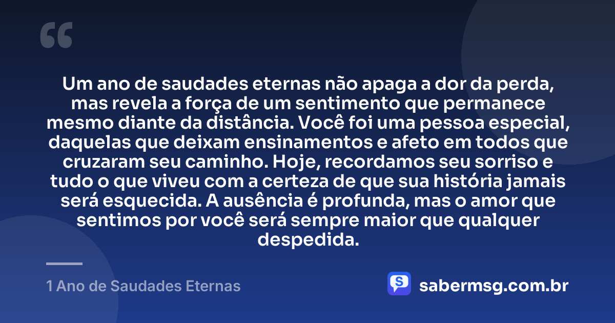 Um ano de saudades eternas não apaga a dor da perda, mas revela a força de um sentimento que permanece mesmo diante da distância. Você foi uma pessoa especial, daquelas que deixam ensinamentos e afeto em todos que cruzaram seu caminho. Hoje, recordamos seu sorriso e tudo o que viveu com a certeza de que sua história jamais será esquecida. A ausência é profunda, mas o amor que sentimos por você será sempre maior que qualquer despedida. — 1 Ano de Saudades Eternas