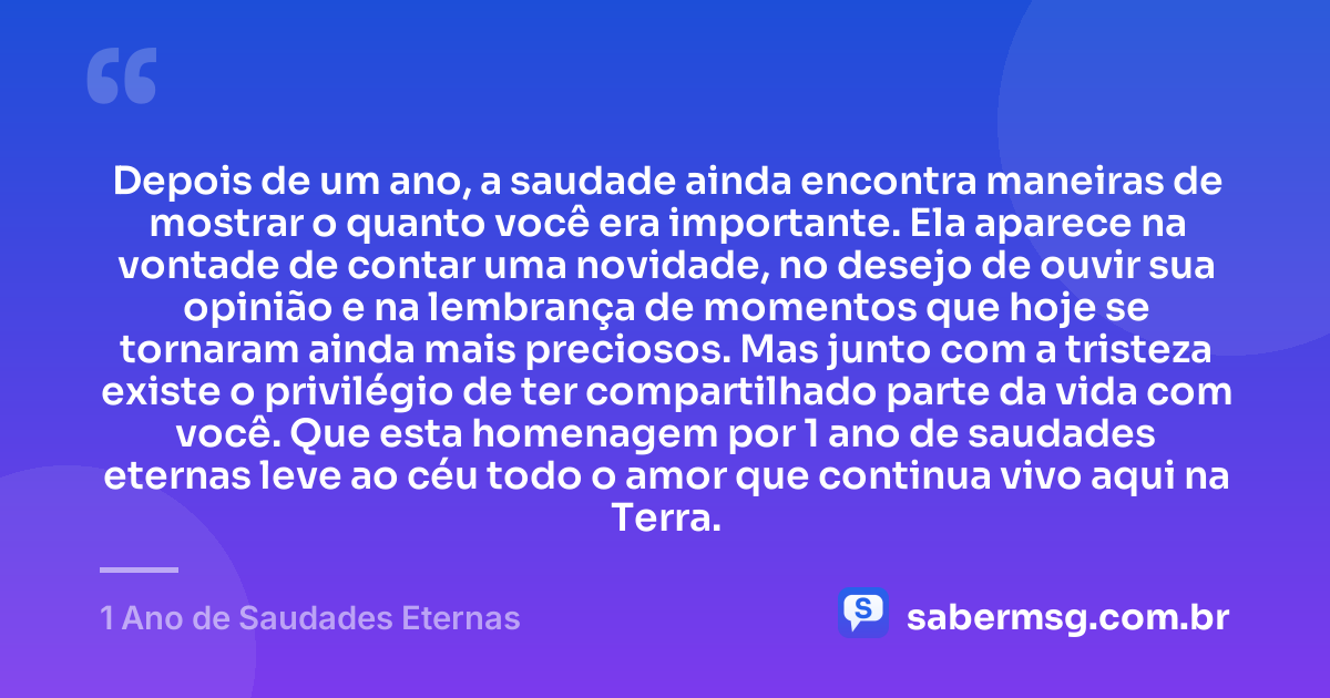 Depois de um ano, a saudade ainda encontra maneiras de mostrar o quanto você era importante. Ela aparece na vontade de contar uma novidade, no desejo de ouvir sua opinião e na lembrança de momentos que hoje se tornaram ainda mais preciosos. Mas junto com a tristeza existe o privilégio de ter compartilhado parte da vida com você. Que esta homenagem por 1 ano de saudades eternas leve ao céu todo o amor que continua vivo aqui na Terra. — 1 Ano de Saudades Eternas