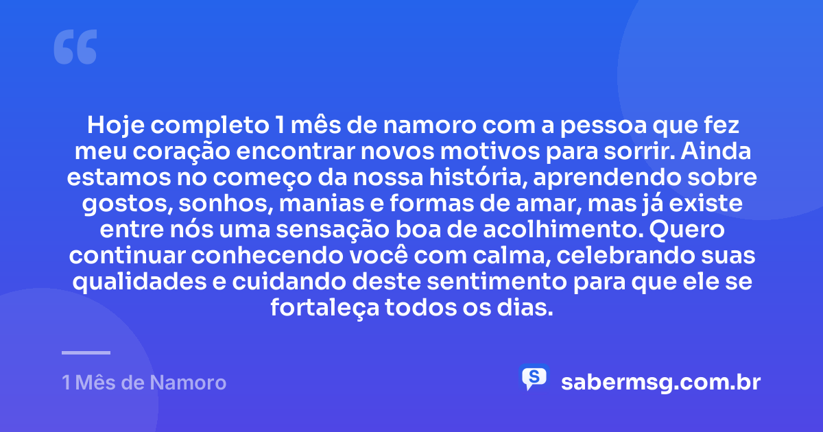 Hoje completo 1 mês de namoro com a pessoa que fez meu coração encontrar novos motivos para sorrir. Ainda estamos no começo da nossa história, aprendendo sobre gostos, sonhos, manias e formas de amar, mas já existe entre nós uma sensação boa de acolhimento. Quero continuar conhecendo você com calma, celebrando suas qualidades e cuidando deste sentimento para que ele se fortaleça todos os dias. — 1 Mês de Namoro