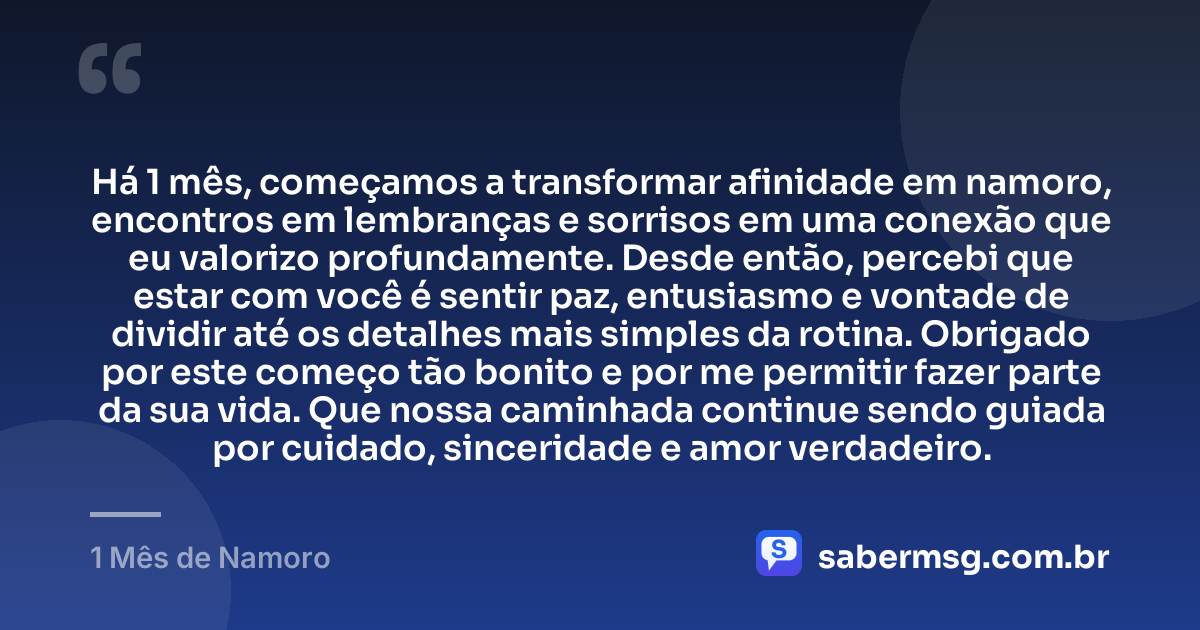 Há 1 mês, começamos a transformar afinidade em namoro, encontros em lembranças e sorrisos em uma conexão que eu valorizo profundamente. Desde então, percebi que estar com você é sentir paz, entusiasmo e vontade de dividir até os detalhes mais simples da rotina. Obrigado por este começo tão bonito e por me permitir fazer parte da sua vida. Que nossa caminhada continue sendo guiada por cuidado, sinceridade e amor verdadeiro. — 1 Mês de Namoro