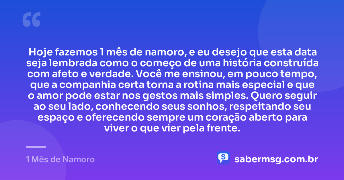 Hoje fazemos 1 mês de namoro, e eu desejo que esta data seja lembrada como o começo de uma história construída com afeto e verdade. Você me ensinou, em pouco tempo, que a companhia certa torna a rotina mais especial e que o amor pode estar nos gestos mais simples. Quero seguir ao seu lado, conhecendo seus sonhos, respeitando seu espaço e oferecendo sempre um coração aberto para viver o que vier pela frente. — 1 Mês de Namoro