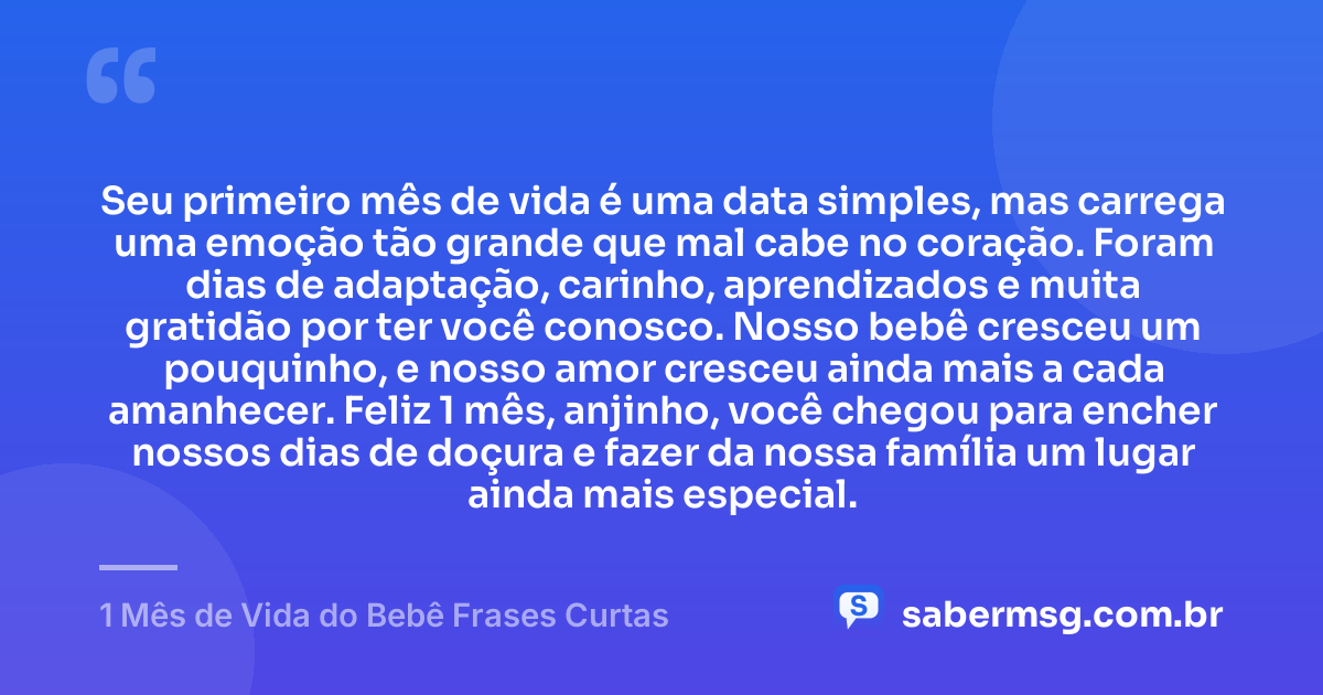 Seu primeiro mês de vida é uma data simples, mas carrega uma emoção tão grande que mal cabe no coração. Foram dias de adaptação, carinho, aprendizados e muita gratidão por ter você conosco. Nosso bebê cresceu um pouquinho, e nosso amor cresceu ainda mais a cada amanhecer. Feliz 1 mês, anjinho, você chegou para encher nossos dias de doçura e fazer da nossa família um lugar ainda mais especial. — 1 Mês de Vida do Bebê Frases Curtas
