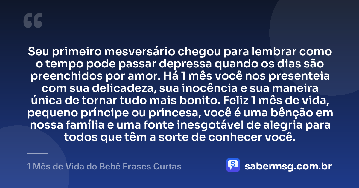 Seu primeiro mesversário chegou para lembrar como o tempo pode passar depressa quando os dias são preenchidos por amor. Há 1 mês você nos presenteia com sua delicadeza, sua inocência e sua maneira única de tornar tudo mais bonito. Feliz 1 mês de vida, pequeno príncipe ou princesa, você é uma bênção em nossa família e uma fonte inesgotável de alegria para todos que têm a sorte de conhecer você. — 1 Mês de Vida do Bebê Frases Curtas