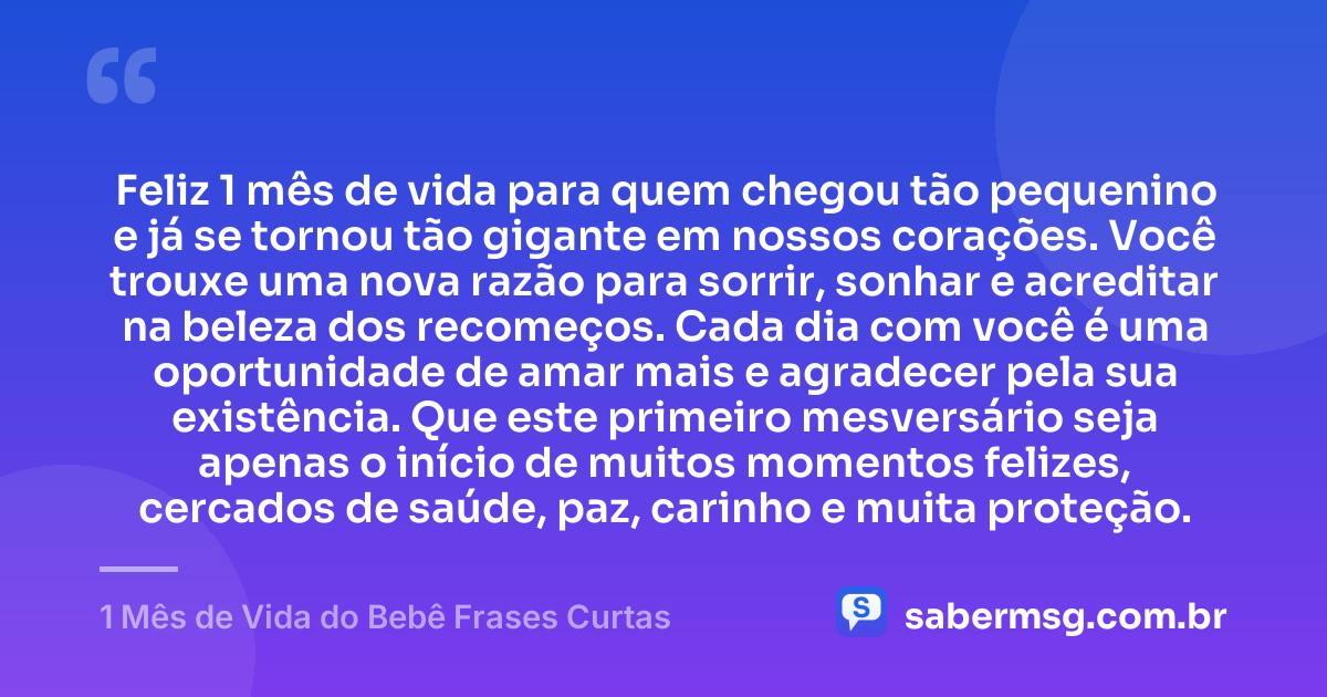 Feliz 1 mês de vida para quem chegou tão pequenino e já se tornou tão gigante em nossos corações. Você trouxe uma nova razão para sorrir, sonhar e acreditar na beleza dos recomeços. Cada dia com você é uma oportunidade de amar mais e agradecer pela sua existência. Que este primeiro mesversário seja apenas o início de muitos momentos felizes, cercados de saúde, paz, carinho e muita proteção. — 1 Mês de Vida do Bebê Frases Curtas