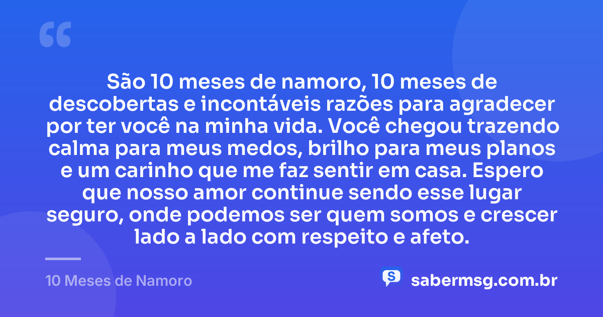 São 10 meses de namoro, 10 meses de descobertas e incontáveis razões para agradecer por ter você na minha vida. Você chegou trazendo calma para meus medos, brilho para meus planos e um carinho que me faz sentir em casa. Espero que nosso amor continue sendo esse lugar seguro, onde podemos ser quem somos e crescer lado a lado com respeito e afeto. — 10 Meses de Namoro