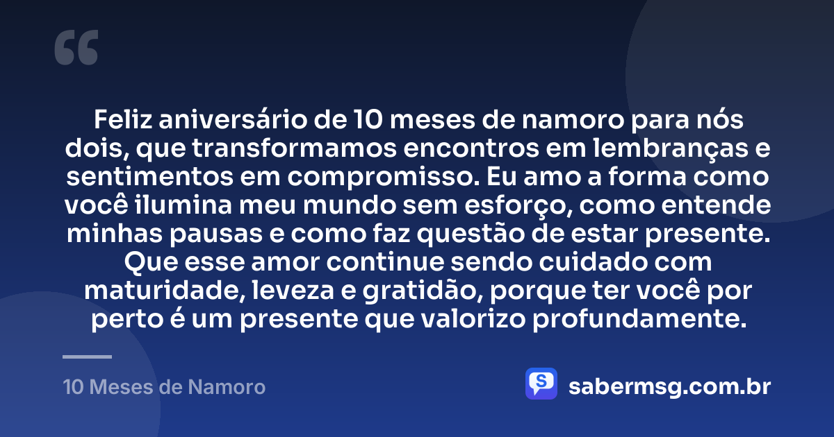 Feliz aniversário de 10 meses de namoro para nós dois, que transformamos encontros em lembranças e sentimentos em compromisso. Eu amo a forma como você ilumina meu mundo sem esforço, como entende minhas pausas e como faz questão de estar presente. Que esse amor continue sendo cuidado com maturidade, leveza e gratidão, porque ter você por perto é um presente que valorizo profundamente. — 10 Meses de Namoro