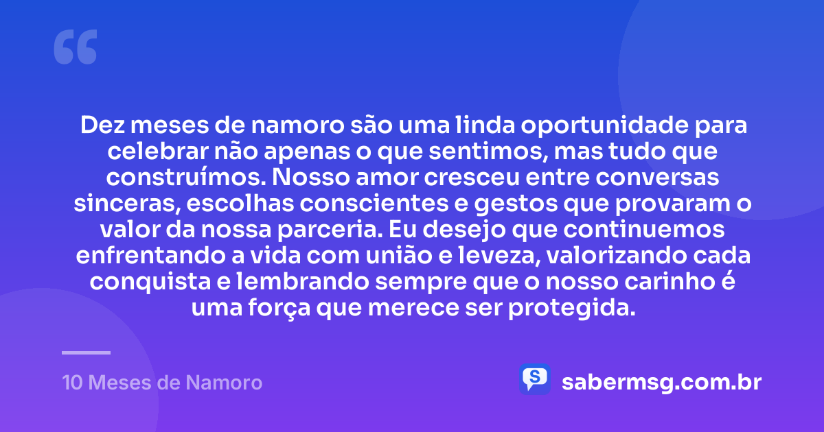 Dez meses de namoro são uma linda oportunidade para celebrar não apenas o que sentimos, mas tudo que construímos. Nosso amor cresceu entre conversas sinceras, escolhas conscientes e gestos que provaram o valor da nossa parceria. Eu desejo que continuemos enfrentando a vida com união e leveza, valorizando cada conquista e lembrando sempre que o nosso carinho é uma força que merece ser protegida. — 10 Meses de Namoro
