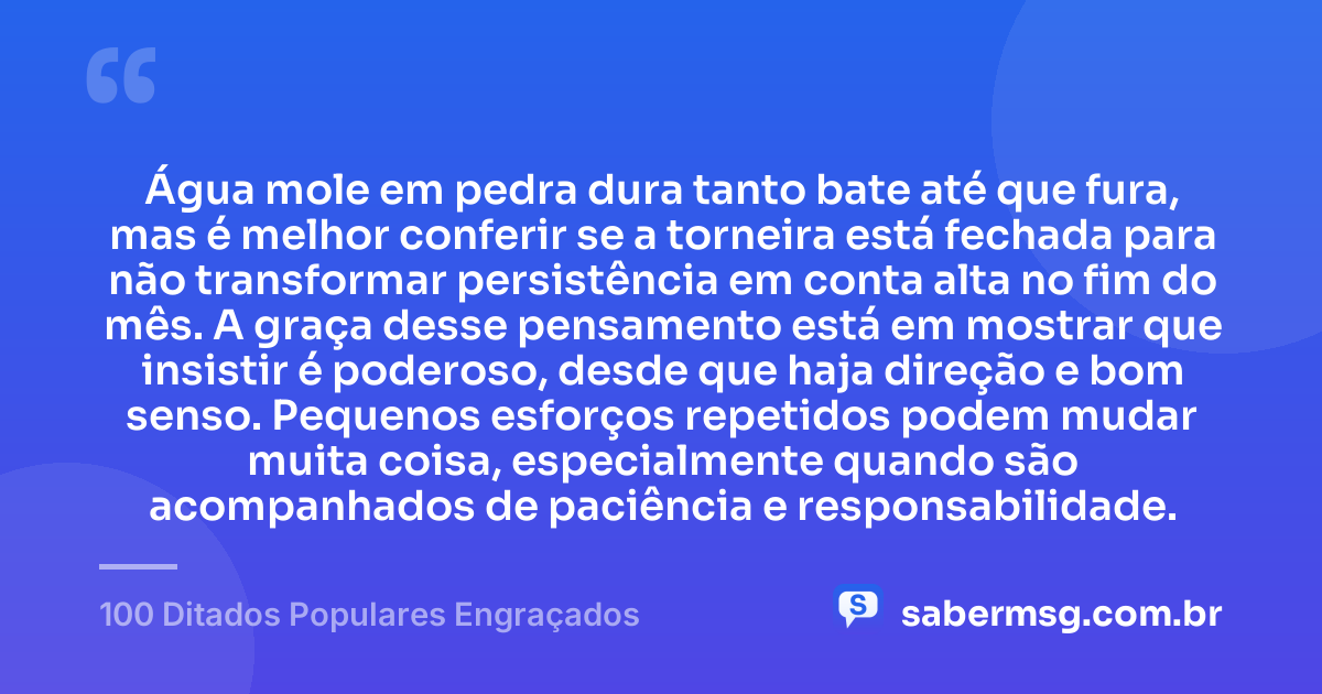 Água mole em pedra dura tanto bate até que fura, mas é melhor conferir se a torneira está fechada para não transformar persistência em conta alta no fim do mês. A graça desse pensamento está em mostrar que insistir é poderoso, desde que haja direção e bom senso. Pequenos esforços repetidos podem mudar muita coisa, especialmente quando são acompanhados de paciência e responsabilidade. — 100 Ditados Populares Engraçados