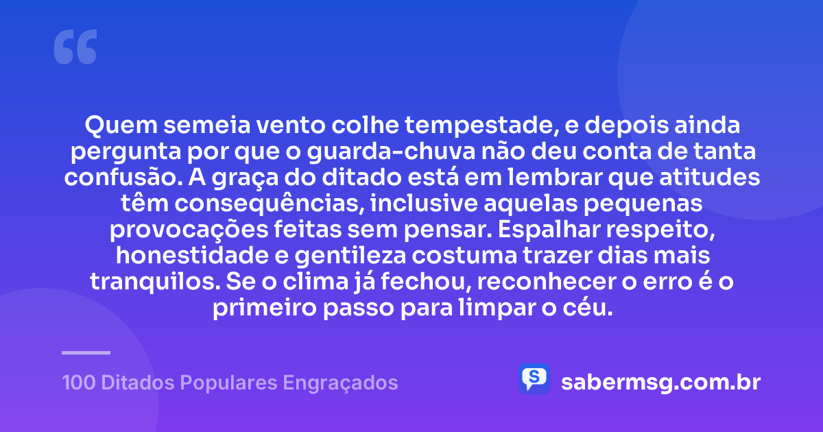 Quem semeia vento colhe tempestade, e depois ainda pergunta por que o guarda-chuva não deu conta de tanta confusão. A graça do ditado está em lembrar que atitudes têm consequências, inclusive aquelas pequenas provocações feitas sem pensar. Espalhar respeito, honestidade e gentileza costuma trazer dias mais tranquilos. Se o clima já fechou, reconhecer o erro é o primeiro passo para limpar o céu. — 100 Ditados Populares Engraçados