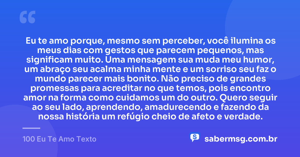 Eu te amo porque, mesmo sem perceber, você ilumina os meus dias com gestos que parecem pequenos, mas significam muito. Uma mensagem sua muda meu humor, um abraço seu acalma minha mente e um sorriso seu faz o mundo parecer mais bonito. Não preciso de grandes promessas para acreditar no que temos, pois encontro amor na forma como cuidamos um do outro. Quero seguir ao seu lado, aprendendo, amadurecendo e fazendo da nossa história um refúgio cheio de afeto e verdade. — 100 Eu Te Amo Texto