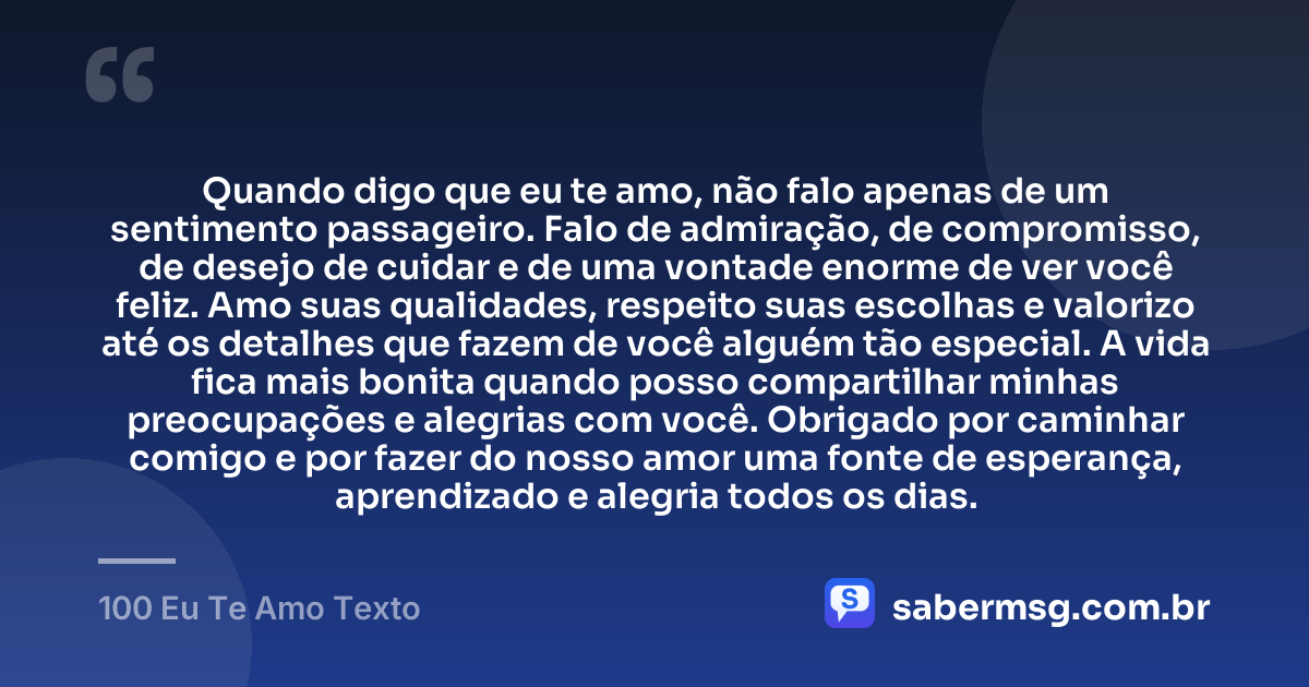 Quando digo que eu te amo, não falo apenas de um sentimento passageiro. Falo de admiração, de compromisso, de desejo de cuidar e de uma vontade enorme de ver você feliz. Amo suas qualidades, respeito suas escolhas e valorizo até os detalhes que fazem de você alguém tão especial. A vida fica mais bonita quando posso compartilhar minhas preocupações e alegrias com você. Obrigado por caminhar comigo e por fazer do nosso amor uma fonte de esperança, aprendizado e alegria todos os dias. — 100 Eu Te Amo Texto