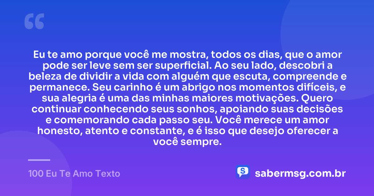 Eu te amo porque você me mostra, todos os dias, que o amor pode ser leve sem ser superficial. Ao seu lado, descobri a beleza de dividir a vida com alguém que escuta, compreende e permanece. Seu carinho é um abrigo nos momentos difíceis, e sua alegria é uma das minhas maiores motivações. Quero continuar conhecendo seus sonhos, apoiando suas decisões e comemorando cada passo seu. Você merece um amor honesto, atento e constante, e é isso que desejo oferecer a você sempre. — 100 Eu Te Amo Texto