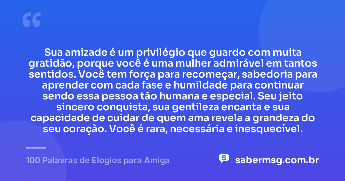 Sua amizade é um privilégio que guardo com muita gratidão, porque você é uma mulher admirável em tantos sentidos. Você tem força para recomeçar, sabedoria para aprender com cada fase e humildade para continuar sendo essa pessoa tão humana e especial. Seu jeito sincero conquista, sua gentileza encanta e sua capacidade de cuidar de quem ama revela a grandeza do seu coração. Você é rara, necessária e inesquecível. — 100 Palavras de Elogios para Amiga