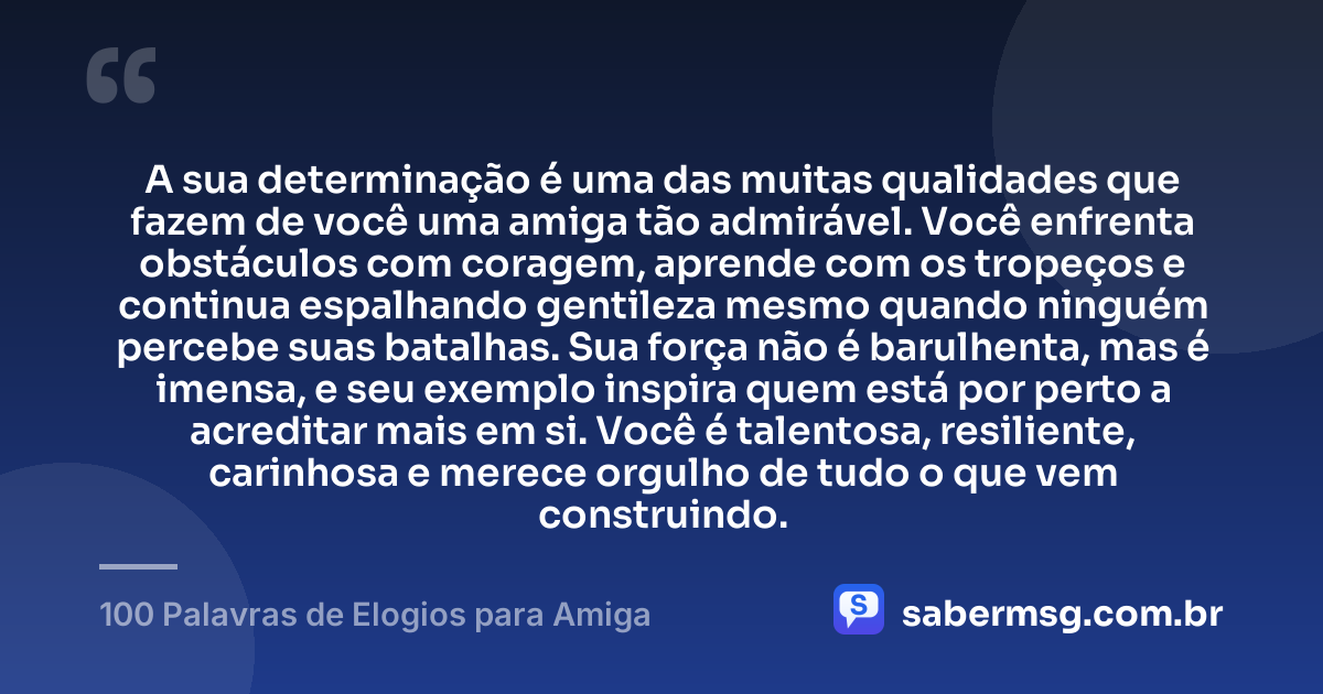 A sua determinação é uma das muitas qualidades que fazem de você uma amiga tão admirável. Você enfrenta obstáculos com coragem, aprende com os tropeços e continua espalhando gentileza mesmo quando ninguém percebe suas batalhas. Sua força não é barulhenta, mas é imensa, e seu exemplo inspira quem está por perto a acreditar mais em si. Você é talentosa, resiliente, carinhosa e merece orgulho de tudo o que vem construindo. — 100 Palavras de Elogios para Amiga