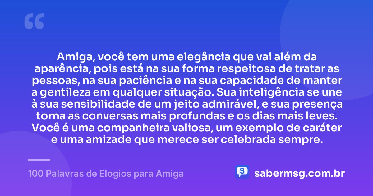 Amiga, você tem uma elegância que vai além da aparência, pois está na sua forma respeitosa de tratar as pessoas, na sua paciência e na sua capacidade de manter a gentileza em qualquer situação. Sua inteligência se une à sua sensibilidade de um jeito admirável, e sua presença torna as conversas mais profundas e os dias mais leves. Você é uma companheira valiosa, um exemplo de caráter e uma amizade que merece ser celebrada sempre. — 100 Palavras de Elogios para Amiga