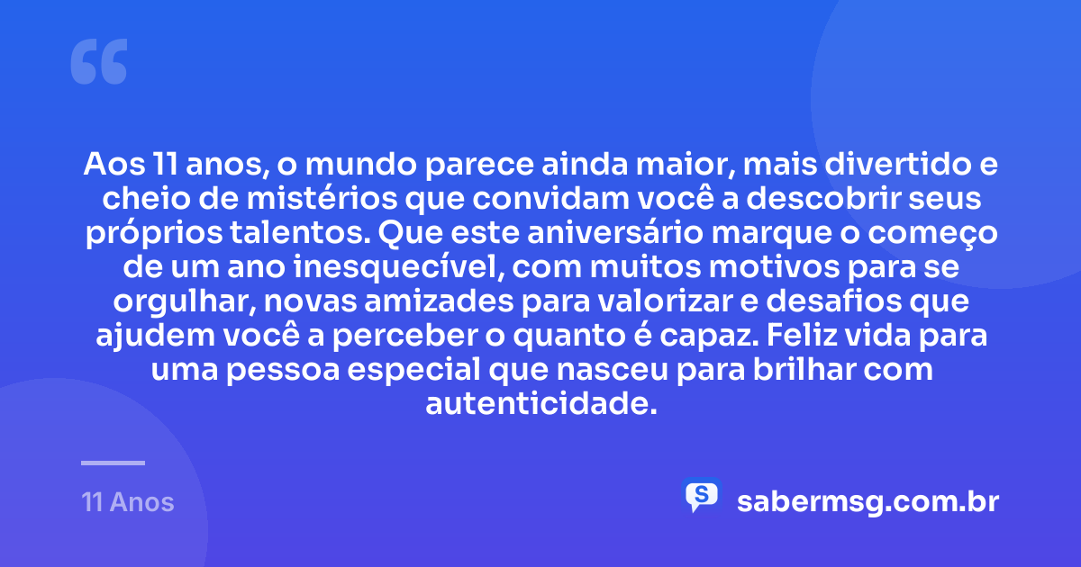 Aos 11 anos, o mundo parece ainda maior, mais divertido e cheio de mistérios que convidam você a descobrir seus próprios talentos. Que este aniversário marque o começo de um ano inesquecível, com muitos motivos para se orgulhar, novas amizades para valorizar e desafios que ajudem você a perceber o quanto é capaz. Feliz vida para uma pessoa especial que nasceu para brilhar com autenticidade. — 11 Anos