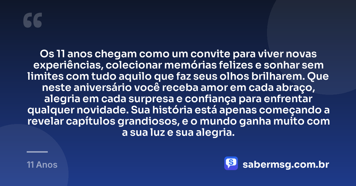 Os 11 anos chegam como um convite para viver novas experiências, colecionar memórias felizes e sonhar sem limites com tudo aquilo que faz seus olhos brilharem. Que neste aniversário você receba amor em cada abraço, alegria em cada surpresa e confiança para enfrentar qualquer novidade. Sua história está apenas começando a revelar capítulos grandiosos, e o mundo ganha muito com a sua luz e sua alegria. — 11 Anos