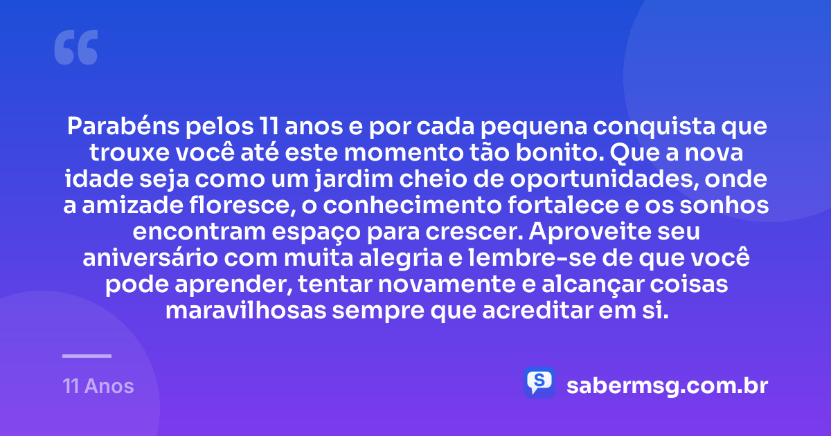 Parabéns pelos 11 anos e por cada pequena conquista que trouxe você até este momento tão bonito. Que a nova idade seja como um jardim cheio de oportunidades, onde a amizade floresce, o conhecimento fortalece e os sonhos encontram espaço para crescer. Aproveite seu aniversário com muita alegria e lembre-se de que você pode aprender, tentar novamente e alcançar coisas maravilhosas sempre que acreditar em si. — 11 Anos