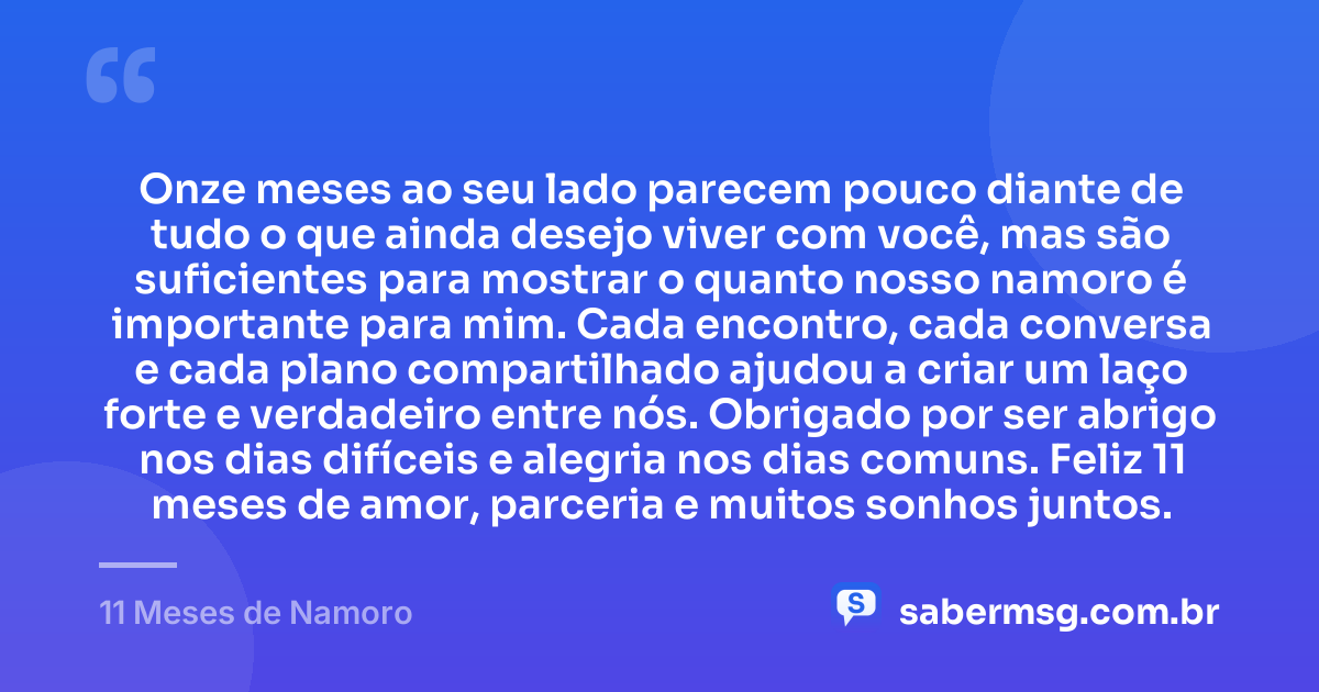Onze meses ao seu lado parecem pouco diante de tudo o que ainda desejo viver com você, mas são suficientes para mostrar o quanto nosso namoro é importante para mim. Cada encontro, cada conversa e cada plano compartilhado ajudou a criar um laço forte e verdadeiro entre nós. Obrigado por ser abrigo nos dias difíceis e alegria nos dias comuns. Feliz 11 meses de amor, parceria e muitos sonhos juntos. — 11 Meses de Namoro