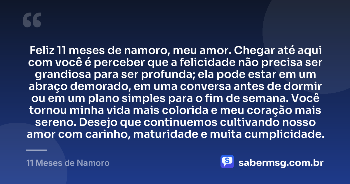 Feliz 11 meses de namoro, meu amor. Chegar até aqui com você é perceber que a felicidade não precisa ser grandiosa para ser profunda; ela pode estar em um abraço demorado, em uma conversa antes de dormir ou em um plano simples para o fim de semana. Você tornou minha vida mais colorida e meu coração mais sereno. Desejo que continuemos cultivando nosso amor com carinho, maturidade e muita cumplicidade. — 11 Meses de Namoro