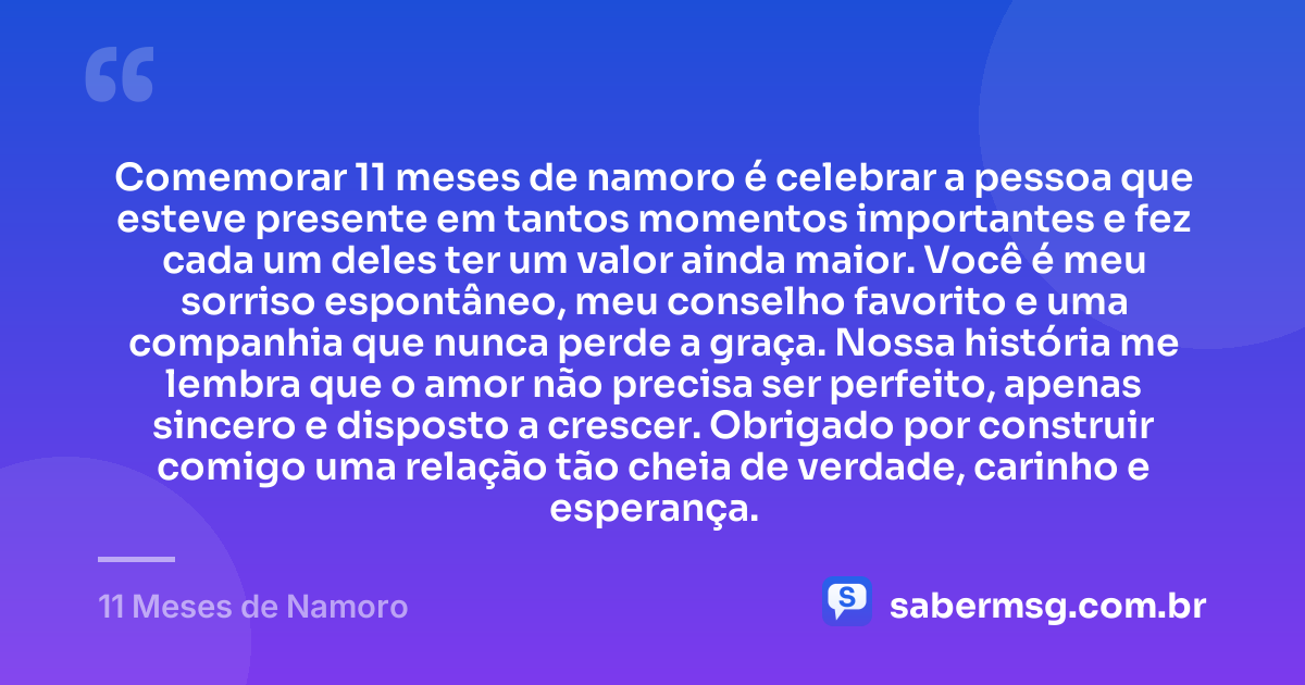 Comemorar 11 meses de namoro é celebrar a pessoa que esteve presente em tantos momentos importantes e fez cada um deles ter um valor ainda maior. Você é meu sorriso espontâneo, meu conselho favorito e uma companhia que nunca perde a graça. Nossa história me lembra que o amor não precisa ser perfeito, apenas sincero e disposto a crescer. Obrigado por construir comigo uma relação tão cheia de verdade, carinho e esperança. — 11 Meses de Namoro