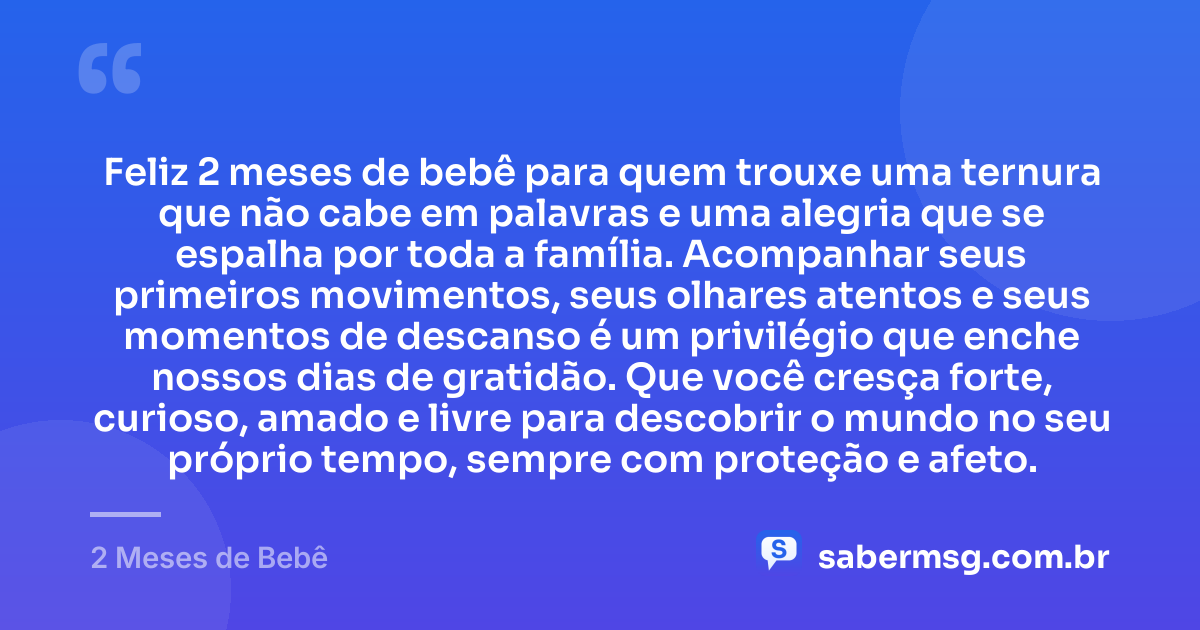 Feliz 2 meses de bebê para quem trouxe uma ternura que não cabe em palavras e uma alegria que se espalha por toda a família. Acompanhar seus primeiros movimentos, seus olhares atentos e seus momentos de descanso é um privilégio que enche nossos dias de gratidão. Que você cresça forte, curioso, amado e livre para descobrir o mundo no seu próprio tempo, sempre com proteção e afeto. — 2 Meses de Bebê