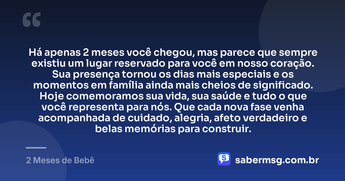 Há apenas 2 meses você chegou, mas parece que sempre existiu um lugar reservado para você em nosso coração. Sua presença tornou os dias mais especiais e os momentos em família ainda mais cheios de significado. Hoje comemoramos sua vida, sua saúde e tudo o que você representa para nós. Que cada nova fase venha acompanhada de cuidado, alegria, afeto verdadeiro e belas memórias para construir. — 2 Meses de Bebê