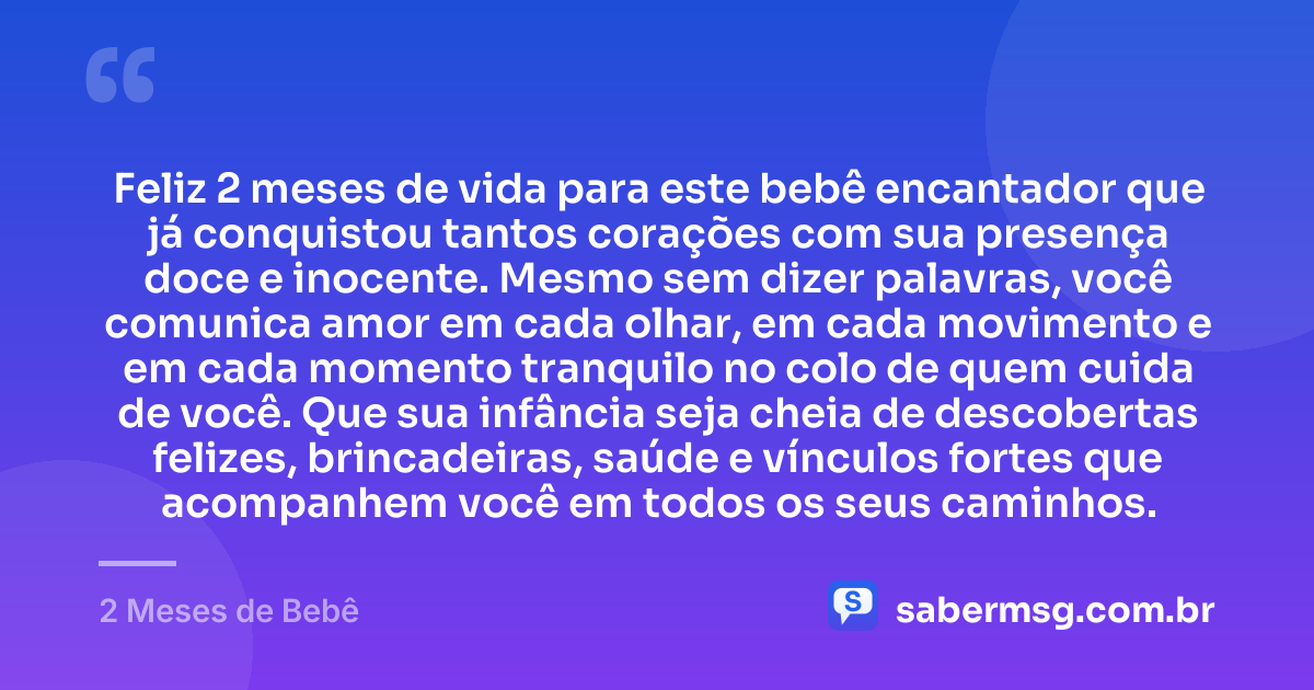 Feliz 2 meses de vida para este bebê encantador que já conquistou tantos corações com sua presença doce e inocente. Mesmo sem dizer palavras, você comunica amor em cada olhar, em cada movimento e em cada momento tranquilo no colo de quem cuida de você. Que sua infância seja cheia de descobertas felizes, brincadeiras, saúde e vínculos fortes que acompanhem você em todos os seus caminhos. — 2 Meses de Bebê