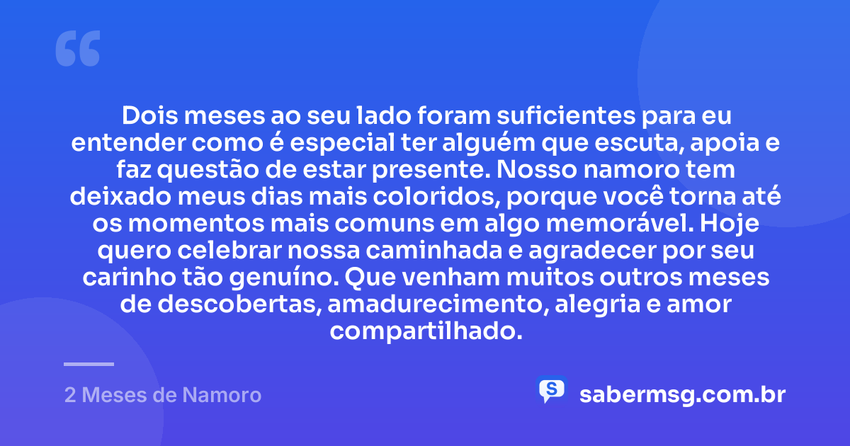 Dois meses ao seu lado foram suficientes para eu entender como é especial ter alguém que escuta, apoia e faz questão de estar presente. Nosso namoro tem deixado meus dias mais coloridos, porque você torna até os momentos mais comuns em algo memorável. Hoje quero celebrar nossa caminhada e agradecer por seu carinho tão genuíno. Que venham muitos outros meses de descobertas, amadurecimento, alegria e amor compartilhado. — 2 Meses de Namoro
