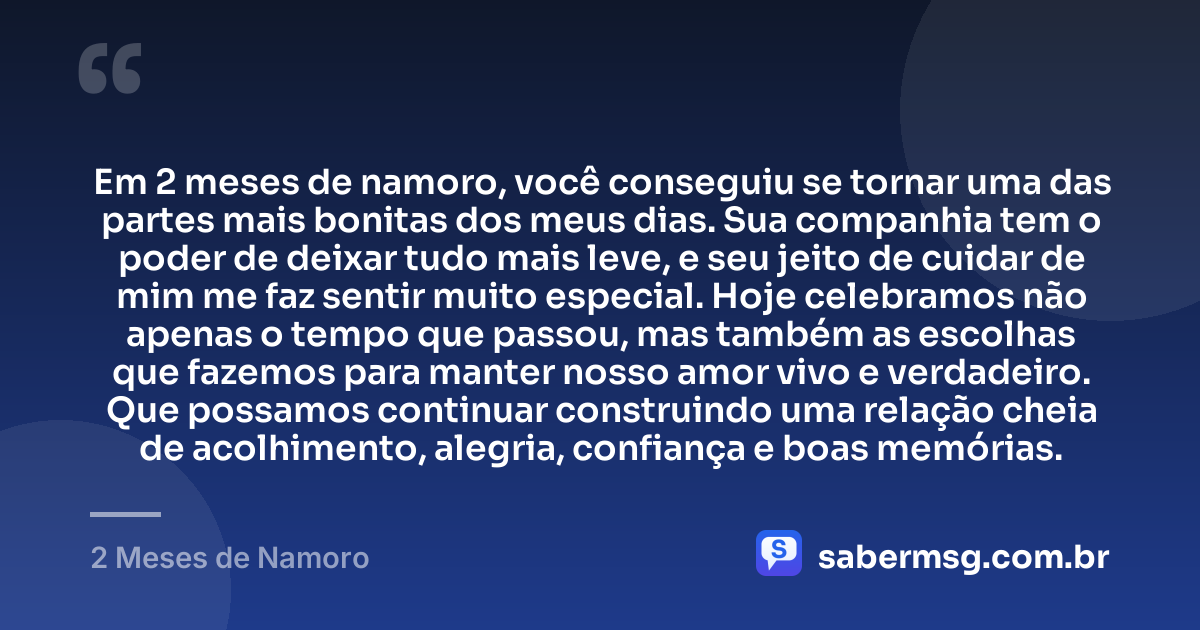 Em 2 meses de namoro, você conseguiu se tornar uma das partes mais bonitas dos meus dias. Sua companhia tem o poder de deixar tudo mais leve, e seu jeito de cuidar de mim me faz sentir muito especial. Hoje celebramos não apenas o tempo que passou, mas também as escolhas que fazemos para manter nosso amor vivo e verdadeiro. Que possamos continuar construindo uma relação cheia de acolhimento, alegria, confiança e boas memórias. — 2 Meses de Namoro
