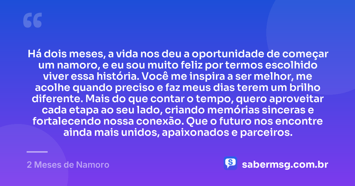 Há dois meses, a vida nos deu a oportunidade de começar um namoro, e eu sou muito feliz por termos escolhido viver essa história. Você me inspira a ser melhor, me acolhe quando preciso e faz meus dias terem um brilho diferente. Mais do que contar o tempo, quero aproveitar cada etapa ao seu lado, criando memórias sinceras e fortalecendo nossa conexão. Que o futuro nos encontre ainda mais unidos, apaixonados e parceiros. — 2 Meses de Namoro