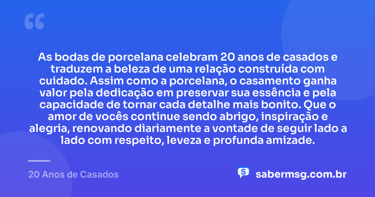 As bodas de porcelana celebram 20 anos de casados e traduzem a beleza de uma relação construída com cuidado. Assim como a porcelana, o casamento ganha valor pela dedicação em preservar sua essência e pela capacidade de tornar cada detalhe mais bonito. Que o amor de vocês continue sendo abrigo, inspiração e alegria, renovando diariamente a vontade de seguir lado a lado com respeito, leveza e profunda amizade. — 20 Anos de Casados