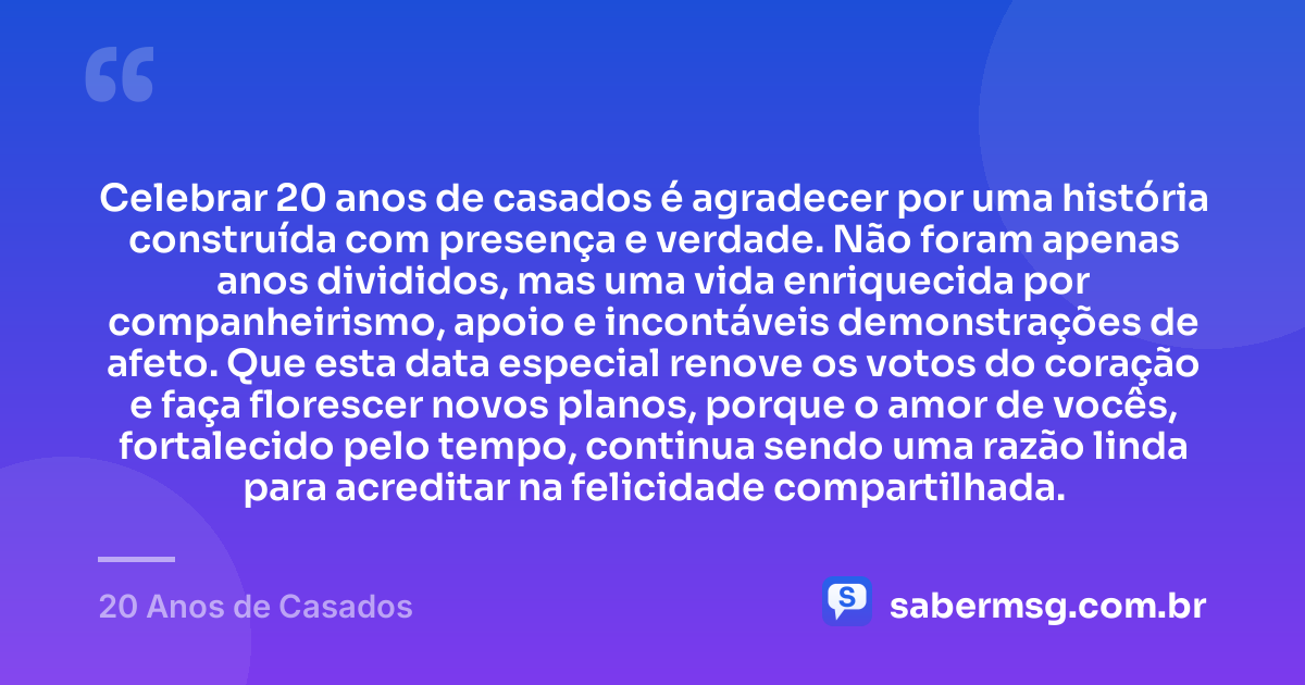 Celebrar 20 anos de casados é agradecer por uma história construída com presença e verdade. Não foram apenas anos divididos, mas uma vida enriquecida por companheirismo, apoio e incontáveis demonstrações de afeto. Que esta data especial renove os votos do coração e faça florescer novos planos, porque o amor de vocês, fortalecido pelo tempo, continua sendo uma razão linda para acreditar na felicidade compartilhada. — 20 Anos de Casados