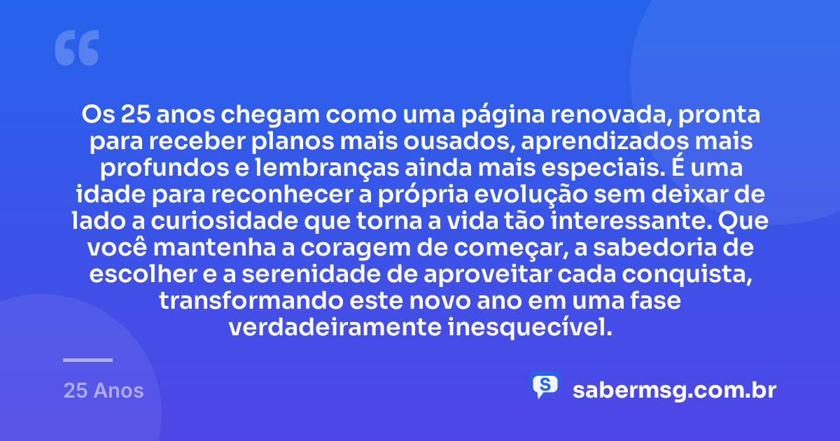 Os 25 anos chegam como uma página renovada, pronta para receber planos mais ousados, aprendizados mais profundos e lembranças ainda mais especiais. É uma idade para reconhecer a própria evolução sem deixar de lado a curiosidade que torna a vida tão interessante. Que você mantenha a coragem de começar, a sabedoria de escolher e a serenidade de aproveitar cada conquista, transformando este novo ano em uma fase verdadeiramente inesquecível. — 25 Anos