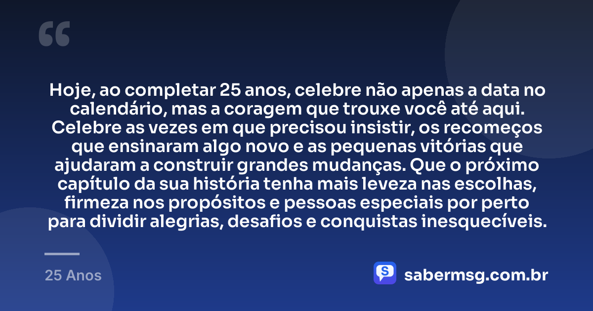 Hoje, ao completar 25 anos, celebre não apenas a data no calendário, mas a coragem que trouxe você até aqui. Celebre as vezes em que precisou insistir, os recomeços que ensinaram algo novo e as pequenas vitórias que ajudaram a construir grandes mudanças. Que o próximo capítulo da sua história tenha mais leveza nas escolhas, firmeza nos propósitos e pessoas especiais por perto para dividir alegrias, desafios e conquistas inesquecíveis. — 25 Anos