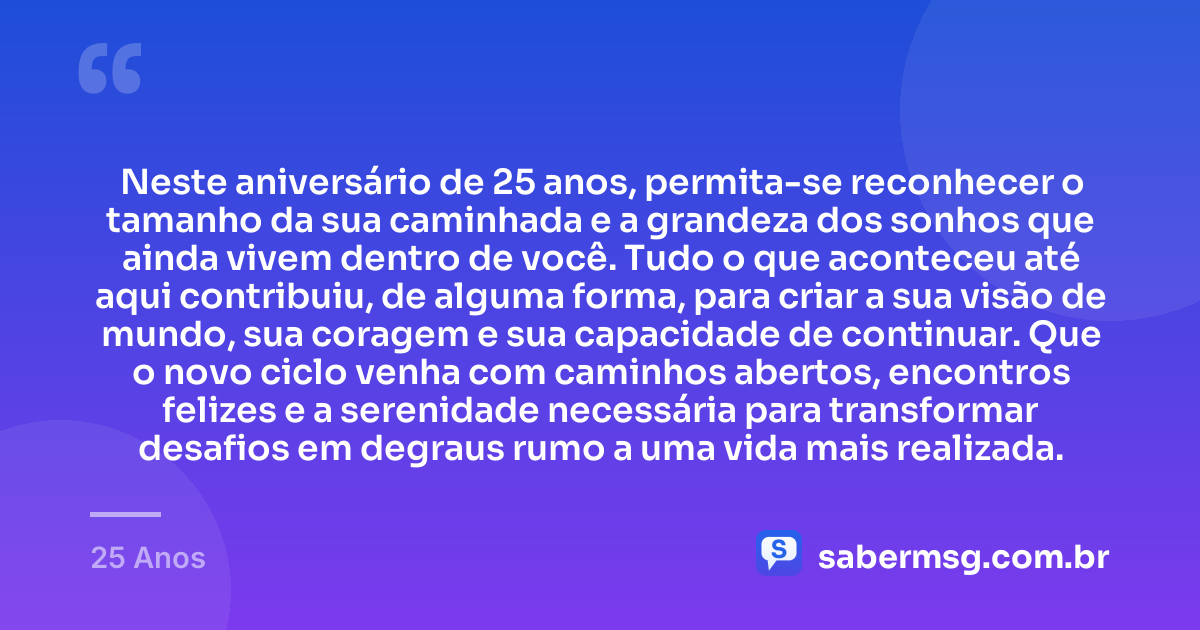 Neste aniversário de 25 anos, permita-se reconhecer o tamanho da sua caminhada e a grandeza dos sonhos que ainda vivem dentro de você. Tudo o que aconteceu até aqui contribuiu, de alguma forma, para criar a sua visão de mundo, sua coragem e sua capacidade de continuar. Que o novo ciclo venha com caminhos abertos, encontros felizes e a serenidade necessária para transformar desafios em degraus rumo a uma vida mais realizada. — 25 Anos