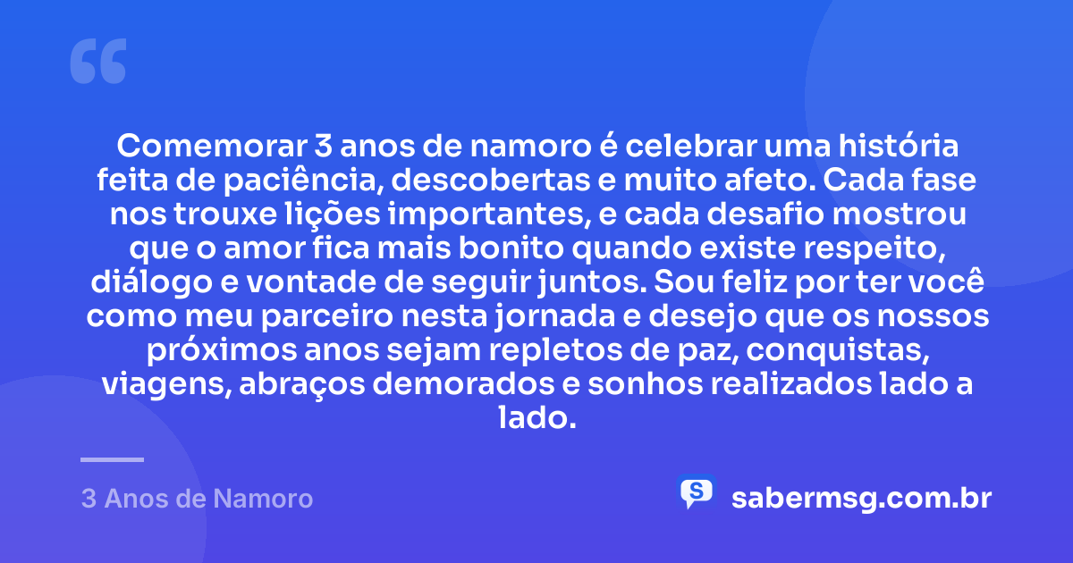 Comemorar 3 anos de namoro é celebrar uma história feita de paciência, descobertas e muito afeto. Cada fase nos trouxe lições importantes, e cada desafio mostrou que o amor fica mais bonito quando existe respeito, diálogo e vontade de seguir juntos. Sou feliz por ter você como meu parceiro nesta jornada e desejo que os nossos próximos anos sejam repletos de paz, conquistas, viagens, abraços demorados e sonhos realizados lado a lado. — 3 Anos de Namoro