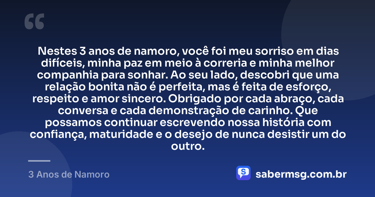 Nestes 3 anos de namoro, você foi meu sorriso em dias difíceis, minha paz em meio à correria e minha melhor companhia para sonhar. Ao seu lado, descobri que uma relação bonita não é perfeita, mas é feita de esforço, respeito e amor sincero. Obrigado por cada abraço, cada conversa e cada demonstração de carinho. Que possamos continuar escrevendo nossa história com confiança, maturidade e o desejo de nunca desistir um do outro. — 3 Anos de Namoro