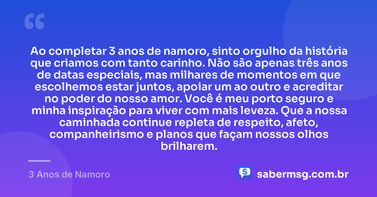 Ao completar 3 anos de namoro, sinto orgulho da história que criamos com tanto carinho. Não são apenas três anos de datas especiais, mas milhares de momentos em que escolhemos estar juntos, apoiar um ao outro e acreditar no poder do nosso amor. Você é meu porto seguro e minha inspiração para viver com mais leveza. Que a nossa caminhada continue repleta de respeito, afeto, companheirismo e planos que façam nossos olhos brilharem. — 3 Anos de Namoro