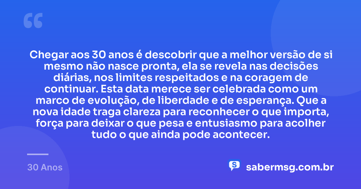 Chegar aos 30 anos é descobrir que a melhor versão de si mesmo não nasce pronta, ela se revela nas decisões diárias, nos limites respeitados e na coragem de continuar. Esta data merece ser celebrada como um marco de evolução, de liberdade e de esperança. Que a nova idade traga clareza para reconhecer o que importa, força para deixar o que pesa e entusiasmo para acolher tudo o que ainda pode acontecer. — 30 Anos