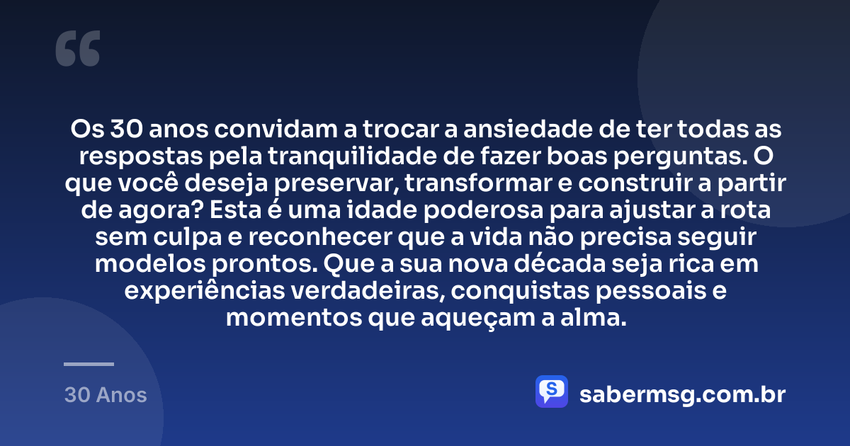 Os 30 anos convidam a trocar a ansiedade de ter todas as respostas pela tranquilidade de fazer boas perguntas. O que você deseja preservar, transformar e construir a partir de agora? Esta é uma idade poderosa para ajustar a rota sem culpa e reconhecer que a vida não precisa seguir modelos prontos. Que a sua nova década seja rica em experiências verdadeiras, conquistas pessoais e momentos que aqueçam a alma. — 30 Anos
