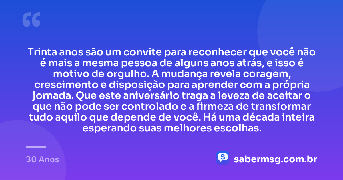 Trinta anos são um convite para reconhecer que você não é mais a mesma pessoa de alguns anos atrás, e isso é motivo de orgulho. A mudança revela coragem, crescimento e disposição para aprender com a própria jornada. Que este aniversário traga a leveza de aceitar o que não pode ser controlado e a firmeza de transformar tudo aquilo que depende de você. Há uma década inteira esperando suas melhores escolhas. — 30 Anos
