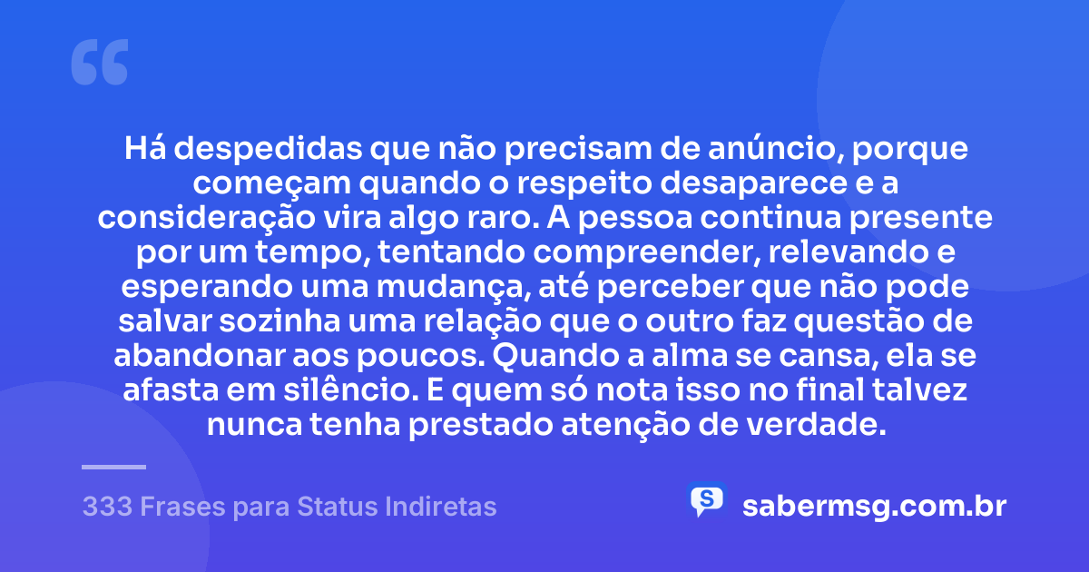 Há despedidas que não precisam de anúncio, porque começam quando o respeito desaparece e a consideração vira algo raro. A pessoa continua presente por um tempo, tentando compreender, relevando e esperando uma mudança, até perceber que não pode salvar sozinha uma relação que o outro faz questão de abandonar aos poucos. Quando a alma se cansa, ela se afasta em silêncio. E quem só nota isso no final talvez nunca tenha prestado atenção de verdade. — 333 Frases para Status Indiretas